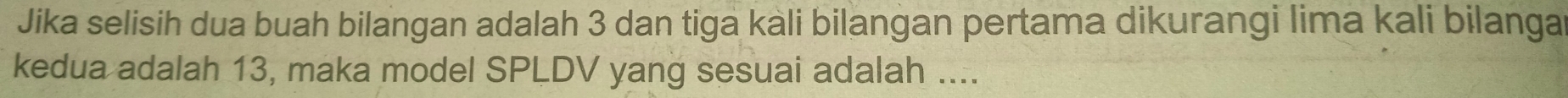 Jika selisih dua buah bilangan adalah 3 dan tiga kali bilangan pertama dikurangi lima kali bilanga 
kedua adalah 13, maka model SPLDV yang sesuai adalah ....