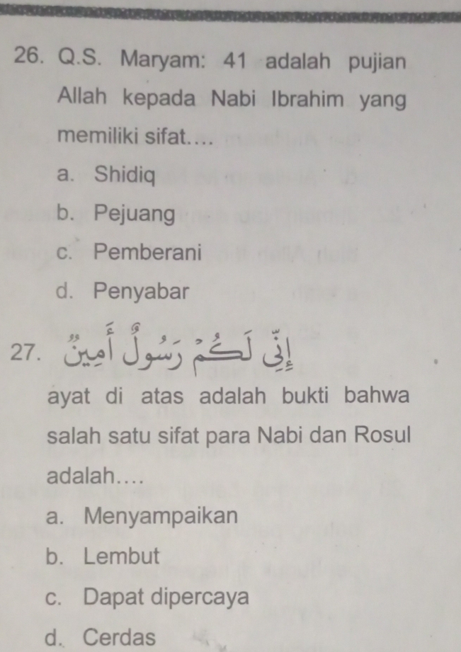 Maryam: 41 adalah pujian
Allah kepada Nabi Ibrahim yang
memiliki sifat....
a. Shidiq
b. Pejuang
c. Pemberani
d. Penyabar
27. Sj J é
ayat di atas adalah bukti bahwa
salah satu sifat para Nabi dan Rosul
adalah....
a. Menyampaikan
b. Lembut
c. Dapat dipercaya
d. Cerdas