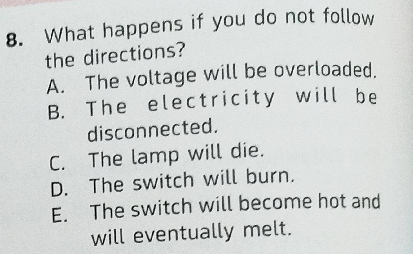 What happens if you do not follow
the directions?
A. The voltage will be overloaded.
B. The electricity will be
disconnected.
C. The lamp will die.
D. The switch will burn.
E. The switch will become hot and
will eventually melt.