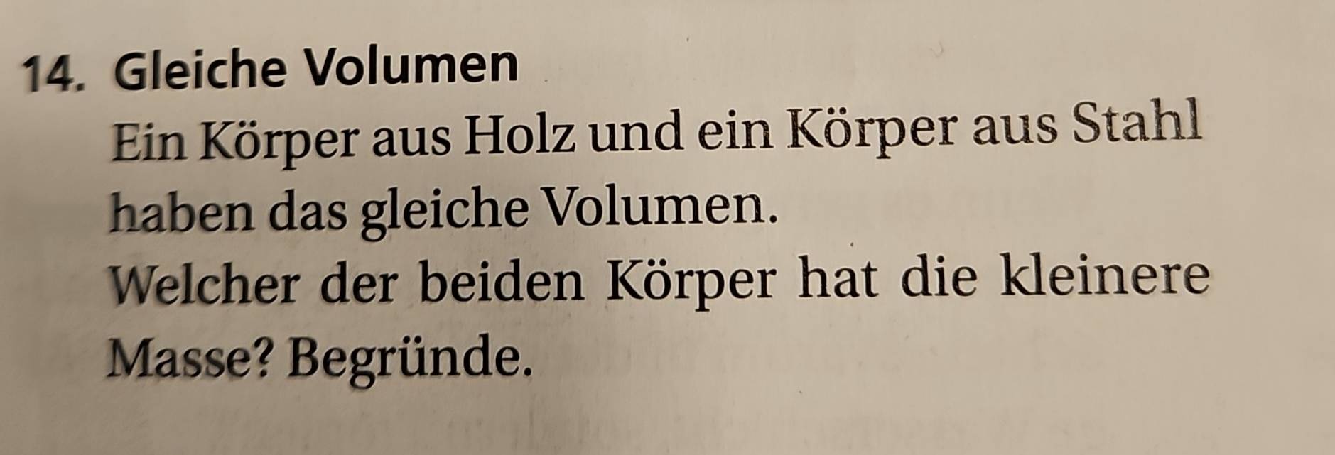 Gleiche Volumen 
Ein Körper aus Holz und ein Körper aus Stahl 
haben das gleiche Volumen. 
Welcher der beiden Körper hat die kleinere 
Masse? Begründe.