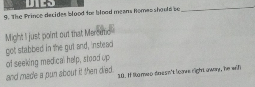 The Prince decides blood for blood means Romeo should be 
_ 
Might I just point out that Mercutio 
got stabbed in the gut and, instead 
of seeking medical help, stood up 
10. If Romeo doesn’t leave right away, he will 
and made a pun about it then died.