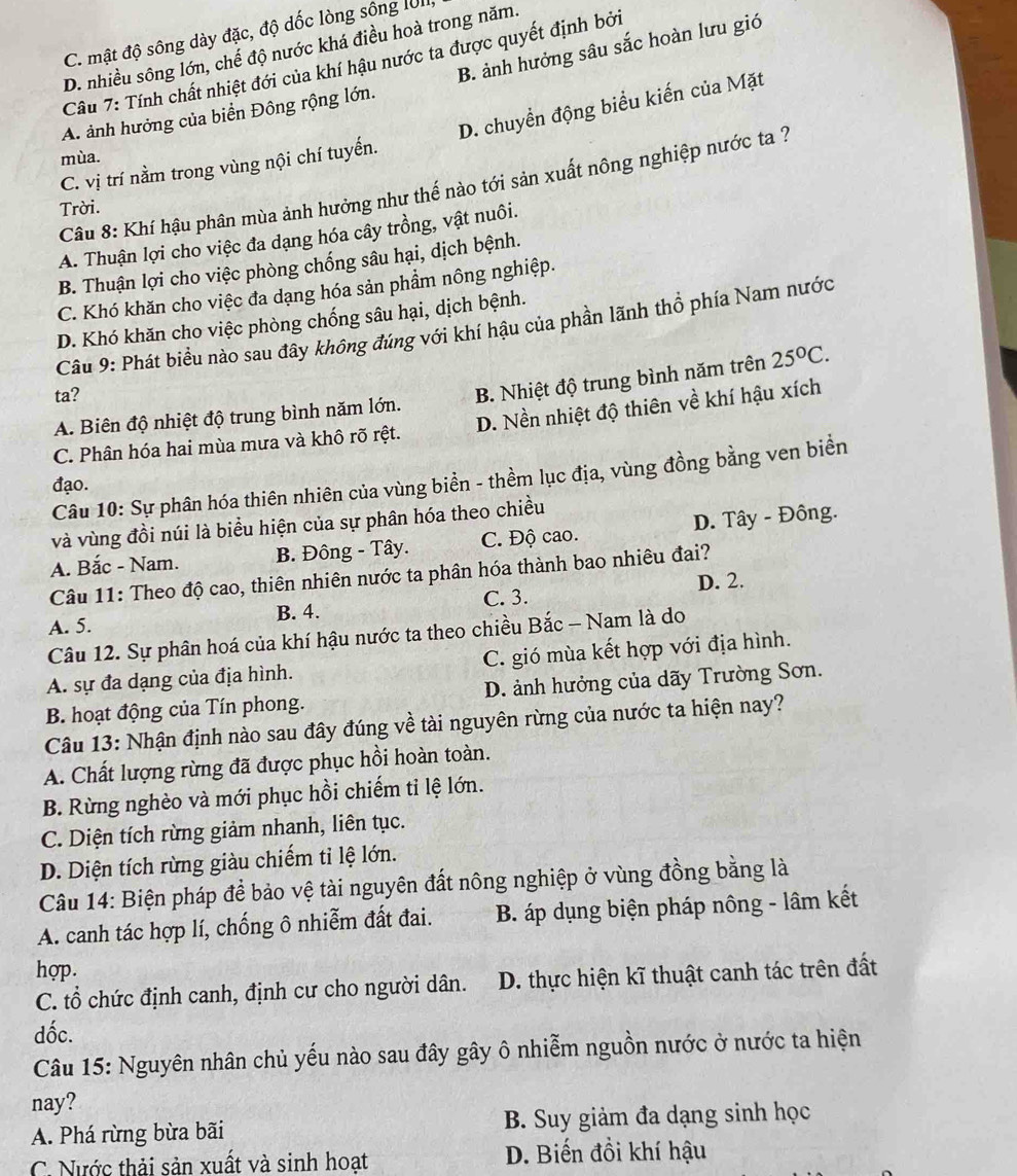 C. mật độ sông dày đặc, độ dốc lòng sông IUII
D. nhiều sông lớn, chế độ nước khá điều hoà trong năm.
Câu 7: Tính chất nhiệt đới của khí hậu nước ta được quyết định bởi
A. ảnh hưởng của biển Đông rộng lớn. B. ảnh hưởng sâu sắc hoàn lưu gió
D. chuyển động biểu kiến của Mặt
mùa.
C. vị trí nằm trong vùng nội chí tuyến.
Câu 8: Khí hậu phân mùa ảnh hưởng như thế nào tới sản xuất nông nghiệp nước ta ?
Trời.
A. Thuận lợi cho việc đa dạng hóa cây trồng, vật nuôi.
B. Thuận lợi cho việc phòng chống sâu hại, dịch bệnh.
C. Khó khăn cho việc đa dạng hóa sản phẩm nông nghiệp.
D. Khó khăn cho việc phòng chống sâu hại, dịch bệnh.
Câu 9: Phát biểu nào sau đây không đúng với khí hậu của phần lãnh thổ phía Nam nước
A. Biên độ nhiệt độ trung bình năm lớn. B. Nhiệt độ trung bình năm trên 25°C.
ta?
C. Phân hóa hai mùa mưa và khô rõ rệt. D. Nền nhiệt độ thiên về khí hậu xích
Câu 10: Sự phân hóa thiên nhiên của vùng biển - thềm lục địa, vùng đồng bằng ven biển
đạo.
và vùng đồi núi là biểu hiện của sự phân hóa theo chiều
A. Bắc - Nam. B. Đông - Tây. C. Độ cao. D. Tây - Đông.
Câu 11: Theo độ cao, thiên nhiên nước ta phân hóa thành bao nhiêu đai?
A. 5. B. 4. C. 3. D. 2.
Câu 12. Sự phân hoá của khí hậu nước ta theo chiều Bắc - Nam là do
A. sự đa dạng của địa hình. C. gió mùa kết hợp với địa hình.
B. hoạt động của Tín phong. D. ảnh hưởng của dãy Trường Sơn.
Câu 13: Nhận định nào sau đây đúng về tài nguyên rừng của nước ta hiện nay?
A. Chất lượng rừng đã được phục hồi hoàn toàn.
B. Rừng nghèo và mới phục hồi chiếm tỉ lệ lớn.
C. Diện tích rừng giảm nhanh, liên tục.
D. Diện tích rừng giàu chiếm tỉ lệ lớn.
Câu 14: Biện pháp để bảo vệ tài nguyên đất nông nghiệp ở vùng đồng bằng là
A. canh tác hợp lí, chống ô nhiễm đất đai. B. áp dụng biện pháp nông - lâm kết
hợp.
C. tổ chức định canh, định cư cho người dân. D. thực hiện kĩ thuật canh tác trên đất
dốc.
Câu 15: Nguyên nhân chủ yếu nào sau đây gây ô nhiễm nguồn nước ở nước ta hiện
nay?
A. Phá rừng bừa bãi B. Suy giảm đa dạng sinh học
C. Nước thải sản xuất và sinh hoạt D. Biến đồi khí hậu