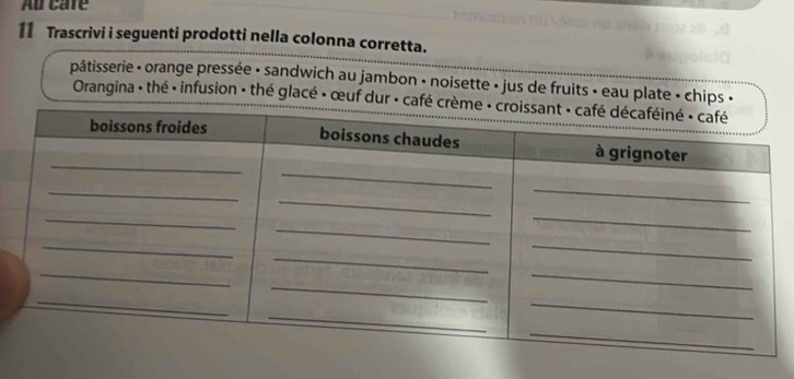 Au care 
11 Trascrivi i seguenti prodotti nella colonna corretta. 
pâtisserie - orange pressée - sandwich au jambon - noisette - jus de fruits • eau plate - chips « 
Orangina : thé · infusion : thé glacé » œuf dur · café c