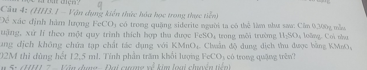 là bắt điện? 

Câu 4: (HH3.1 - Vận dụng kiến thức hóa học trong thực tiễn) 
Đề xác định hàm lượng FeCO_3 có trong quặng siderite người ta có thể làm như sau: Cân 0,300g mẫu 
uặng, xử lí theo một quy trình thích hợp thu dược FeSO_4 trong môi trường H_2SO_4 loãng. Coi như 
ung dịch không chứa tạp chất tác dụng với KMnO_4. Chuẩn độ dung dịch thu được bằng KMnO_4
02M thì dùng hết 12,5 ml. Tính phần trăm khối lượng FeCO_3 có trong quặng trên? 
* 5: (HH1 7 - Vân dụng- Đại cượng về kim loại chuyền tiếp)