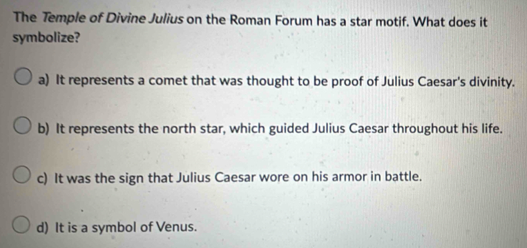 The Temple of Divine Julius on the Roman Forum has a star motif. What does it
symbolize?
a) It represents a comet that was thought to be proof of Julius Caesar's divinity.
b) It represents the north star, which guided Julius Caesar throughout his life.
c) It was the sign that Julius Caesar wore on his armor in battle.
d) It is a symbol of Venus.