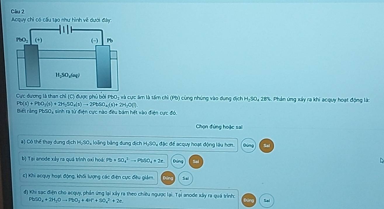 Acquy chì có cấu tạo như hình vẽ dưới đây:
Cực dương là than chì (C) được phủ bởi PbO_2 và cực âm là tấm chì (Pb) cùng nhúng vào dung dịch H_2SO_428% S. Phán ứng xảy ra khi acquy hoạt động là:
Pb(s)+PbO_2(s)+2H_2SO_4(s)to 2PbSO_4(s)+2H_2O(l).
Biết rằng PbSO₄ sinh ra từ điện cực nào đều bám hết vào điện cực đó.
Chọn đúng hoặc sai
a) Có thể thay dung dịch H_2SO_4 loãng bằng dung dịch H_2SO_4 4 đặc để acquy hoạt động lâu hơn. Đúng Sal
b) Tại anode xảy ra quá trình oxi hoá: Pb+SO_4^((2-)to PbSO_4)+2e. Dúng Sai
a
c) Khi acquy hoạt động, khối lượng các điện cực đều giảm. Dúng Sai
d) Khi sạc điện cho acquy, phản ứng lại xảy ra theo chiều ngược lại. Tại anode xảy ra quá trình: Đúng Sai
PbSO_4+2H_2Oto PbO_2+4H^++SO_4^(2-)+2e.