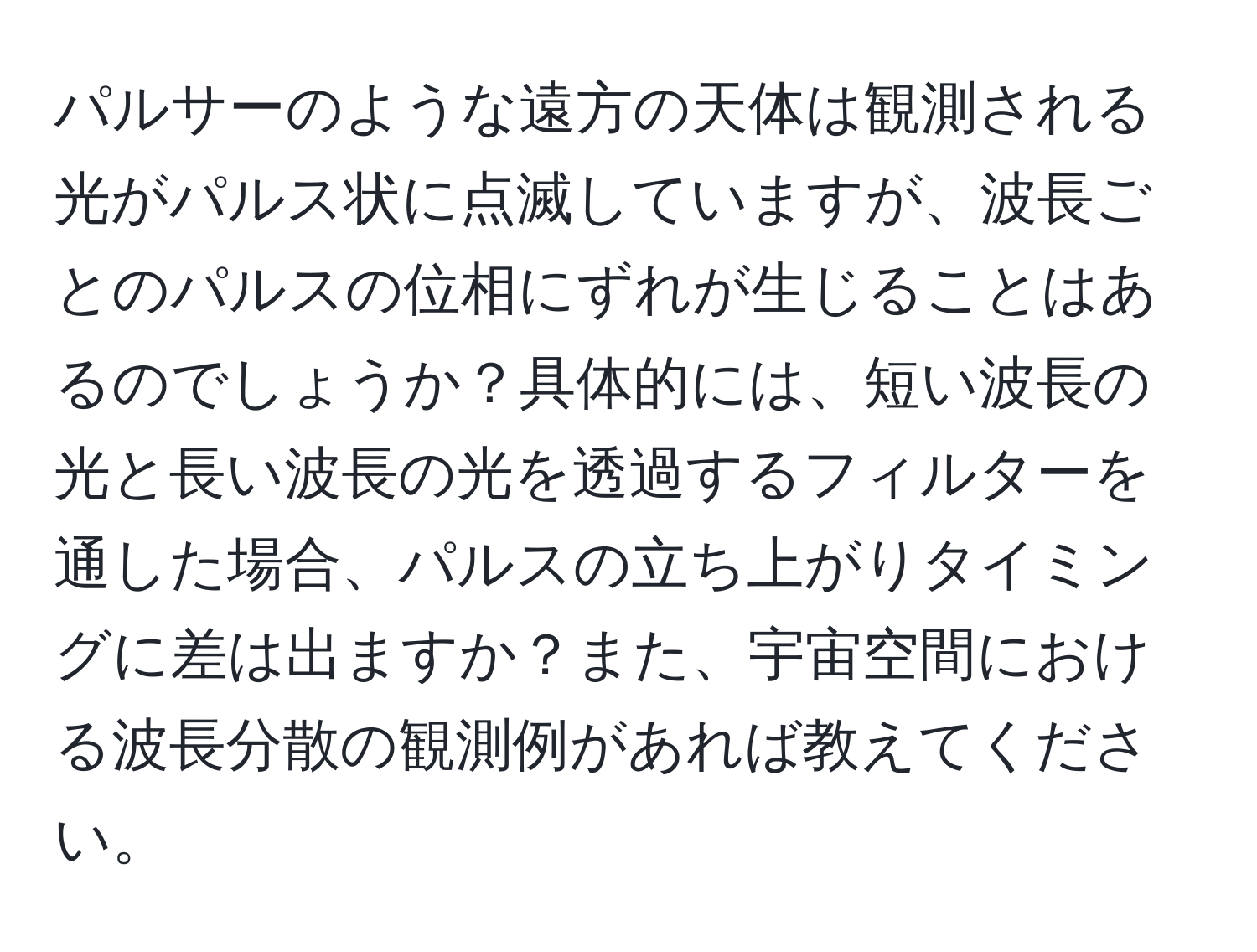 パルサーのような遠方の天体は観測される光がパルス状に点滅していますが、波長ごとのパルスの位相にずれが生じることはあるのでしょうか？具体的には、短い波長の光と長い波長の光を透過するフィルターを通した場合、パルスの立ち上がりタイミングに差は出ますか？また、宇宙空間における波長分散の観測例があれば教えてください。