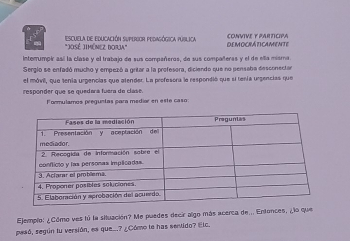 ESCUELA DE EDUCACIÓN SUPERIOR PEDAGÓGICA PÚBLICA CONVIVE Y PARTICIPA 
"JOSÉ JIMÉNEZ BORJA" DEMOCRÁTICAMENTE 
interrumpir así la clase y el trabajo de sus compañeros, de sus compañeras y el de ella misma. 
Sergio se enfadó mucho y empezó a gritar a la profesora, diciendo que no pensaba desconectar 
el móvil, que tenía urgencias que atender. La profesora le respondió que si tenía urgencias que 
responder que se quedara fuera de clase. 
Formulamos preguntas para mediar en este caso: 
Ejemplo: ¿Cómo ves tú la situación? Me puedes decir algo más acerca de... Entonces, ¿lo 
pasó, según tu versión, es que...? ¿Cómo te has sentido? Elc.