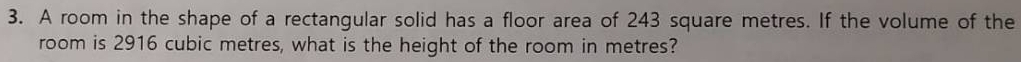 A room in the shape of a rectangular solid has a floor area of 243 square metres. If the volume of the 
room is 2916 cubic metres, what is the height of the room in metres?