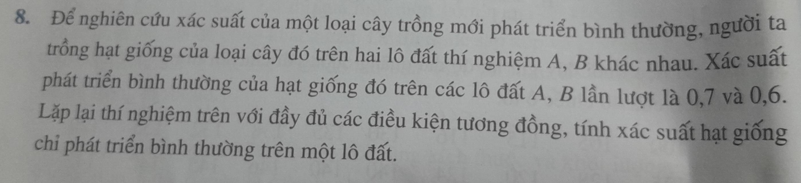 Để nghiên cứu xác suất của một loại cây trồng mới phát triển bình thường, người ta 
trồng hạt giống của loại cây đó trên hai lô đất thí nghiệm A, B khác nhau. Xác suất 
phát triển bình thường của hạt giống đó trên các lô đất A, B lần lượt là 0, 7 và 0, 6. 
Lặp lại thí nghiệm trên với đầy đủ các điều kiện tương đồng, tính xác suất hạt giống 
chỉ phát triển bình thường trên một lô đất.