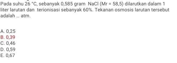 Pada suhu 26°C , sebanyak 0,585 gram NaCl (Mr=58,5) dilarutkan dalam 1
liter larutan dan terionisasi sebanyak 60%. Tekanan osmosis larutan tersebut
adalah ... atm.
A. 0,25
B. 0,39
C. 0,46
D. 0,59
E. 0,67