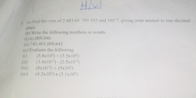 Find the sum of 2.483 65. 701 532 and 102.7. giving your answer to one decimal 
place. 
(5) Write the following numbers in words. 
(i) 61,009,046
(ii) 743,403,009,643
(e) Evaluate the following 
(i) (5.8* 10^3)+(3.5* 10^3)
(ii) (3.4* 10^(-3))-(2.5* 10^(-4))
(iii) (8* 10^(-3))/ (5* 10^2)
(iv) (4.2* 10^3)* (3.1* 10^3)