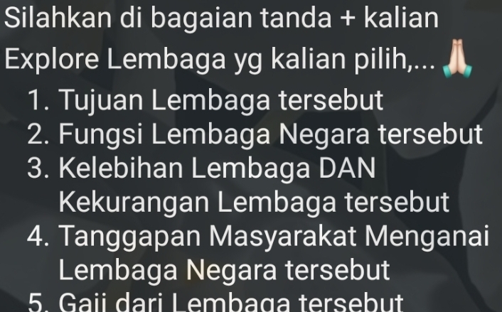 Silahkan di bagaian tanda + kalian 
Explore Lembaga yg kalian pilih,... , 
1. Tujuan Lembaga tersebut 
2. Fungsi Lembaga Negara tersebut 
3. Kelebihan Lembaga DAN 
Kekurangan Lembaga tersebut 
4. Tanggapan Masyarakat Menganai 
Lembaga Negara tersebut 
5. Gaii dari Lembaga tersebut