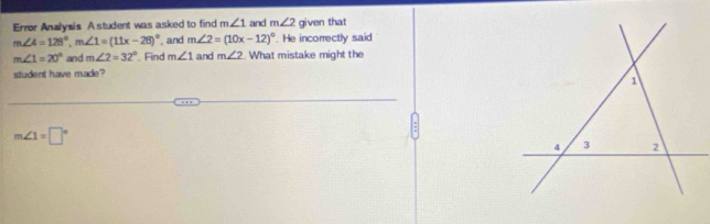 Error Analysis A student was asked to find m∠ 1 and m∠ 2 given that
m∠ 4=128°, m∠ 1=(11x-28)^circ  , and m∠ 2=(10x-12)^circ . He incorrectly said
m∠ 1=20° and m∠ 2=32° Find m∠ 1 and m∠ 2. What mistake might the 
student have made?
m∠ 1=□°