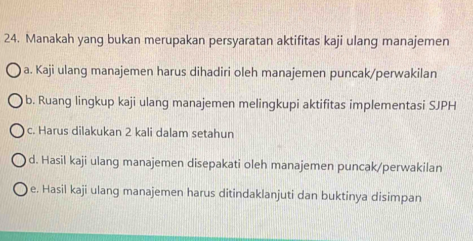 Manakah yang bukan merupakan persyaratan aktifitas kaji ulang manajemen
a. Kaji ulang manajemen harus dihadiri oleh manajemen puncak/perwakilan
b. Ruang lingkup kaji ulang manajemen melingkupi aktifitas implementasi SJPH
c. Harus dilakukan 2 kali dalam setahun
d. Hasil kaji ulang manajemen disepakati oleh manajemen puncak/perwakilan
e. Hasil kaji ulang manajemen harus ditindaklanjuti dan buktinya disimpan