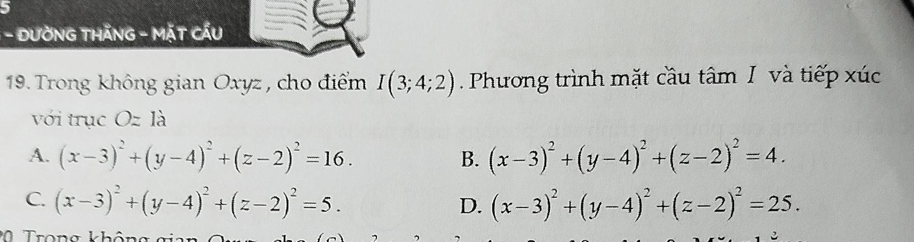 DƯỜNG THÃNG - MặT CẤU
19. Trong không gian Oxyz, cho điểm I(3;4;2) Phương trình mặt cầu tâm I và tiếp xúc
với trục 、 O= là
A. (x-3)^2+(y-4)^2+(z-2)^2=16. B. (x-3)^2+(y-4)^2+(z-2)^2=4.
C. (x-3)^2+(y-4)^2+(z-2)^2=5.
D. (x-3)^2+(y-4)^2+(z-2)^2=25. 
Trong khôn