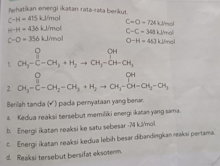 Perhatikan energi ikatan rata-rata berikut.
C-H=415kJ/mol
C=O=724kJ/mol
H-H=436kJ/mol
C-C=348kJ/mol
C-O=356kJ/mol
O-H=463kJ/mol
1. beginarrayr O CH_3-C-CH_3+H_2to CH_3-CH-CH_3endarray
2. CH_3-C-CH_2-CH_3+H_2to CH_3-CH-CH_2-CH_3 beginarrayr O 11end(array)°
Berilah tanda (✔) pada pernyataan yang benar.
a. Kedua reaksi tersebut memiliki energi ikatan yang sama.
b. Energi ikatan reaksi ke satu sebesar - 74 kJ/mol.
c. Energi ikatan reaksi kedua lebih besar dibandingkan reaksi pertama.
d. Reaksi tersebut bersifat eksoterm.