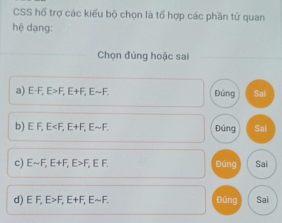 CSS hổ trợ các kiểu bộ chọn là tổ hợp các phần tử quan 
hệ dạng: 
Chọn đúng hoặc sai 
a) E-F, E>F, E+F, Esim F. Đúng Sai 
b) E F, E , E+F, Esim F. Đúng Sai 
c) Esim F, E+F, E>F, EF. Đúng Sai 
d) - F, E>F, E+F, Esim F. Đúng Sai