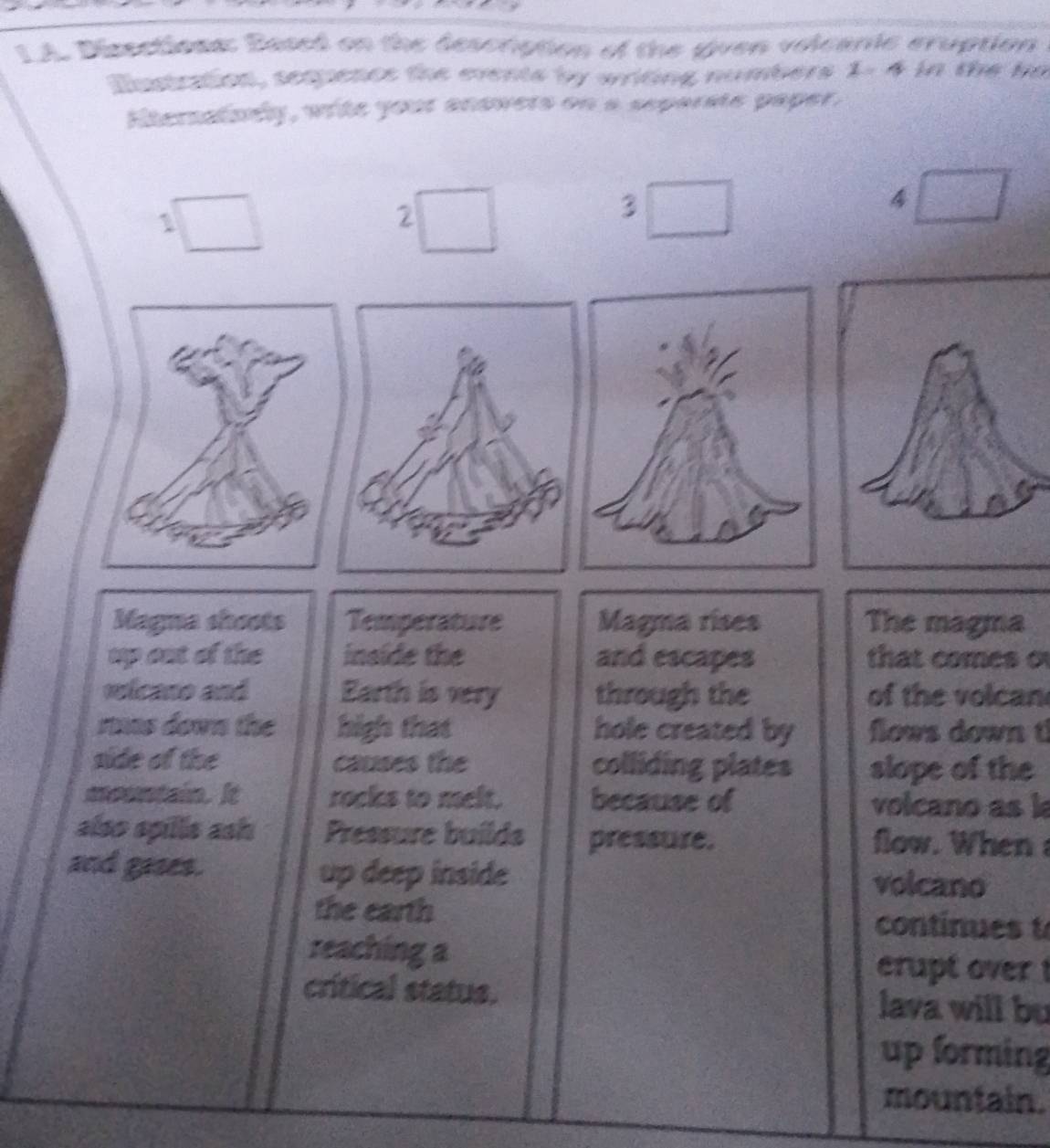 LA. Dissctione: Based on the description of the given volcanic cruption 
Instration, sempence the events by writing numbers 1- 4 in the he 
Etemalsén, wite your anawers on a separste paper, 
a 
that comes o 
of the volcan 
flows down t 
the 
volcano as k 
flow. When 
continues t 
erupt over ! 
lava will bu 
up forming 
mountain.