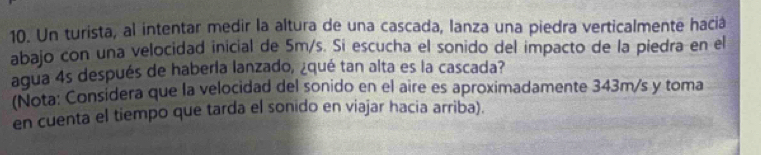 Un turista, al intentar medir la altura de una cascada, lanza una piedra verticalmente haciá 
abajo con una velocidad inicial de 5m/s. Si escucha el sonido del impacto de la piedra en el 
agua 4s después de haberia lanzado, ¿qué tan alta es la cascada? 
(Nota: Considera que la velocidad del sonido en el aire es aproximadamente 343m/s y toma 
en cuenta el tiempo que tarda el sonido en viajar hacia arriba).