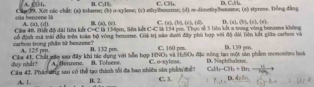 A. C₂H₄. B. C_2H_2. C. CH₄. D. C₂H₅.
Câu 39. Xét các chất: (a) toluene; (b) o-xylene; (c) ethylbenzene; (d) m-dimethylbenzene; (e) styrene. Đồng đẳng
của benzene là D. (a), (b), (c), (e).
A. (a), (d). B. (a), (e). C. (a), (b), (c), (d).
Câu 40. Biết độ dài liên kết C=C là 134pm, liên kết C-C là 154 pm. Thực tế 3 liên kết π trong vòng benzene không
cố định mà trải đều trên toàn bộ vòng benzene. Giá trị nào dưới đây phù hợp với độ dài liên kết giữa carbon và
carbon trong phân tử benzene? C. 160 pm. D. 139 pm.
A. 125 pm. B. 132 pm.
Câu 41. Chất nào sau đây khi tác dụng với hỗn hợp HNO_3 và H_2SO_4 đặc nóng tạo một sản phẩm mononitro hoá
duy nhất? A. Benzene. B. Toluene. C. o-xylene. D. Naphthalene.
Câu 42. Phản ứng sau có thể tạo thành tối đa bao nhiêu sản phẩm thế? C_6H_5-CH_3+Br_2-frac 11FeBe_
A. 1. B. 2. C. 3. D. $