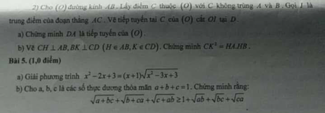 Cho (O) đường kính AB. Lấy điểm C thuộc (O) với C không trùng A và B. Gọi J là 
trung điểm của đoạn thằng AC. Vẽ tiếp tuyển tại C của (O) cắt OI tại D. 
a) Chứng minh D là tiếp tuyến của (O). 
b) Về CH⊥ AB, BK⊥ CD(H∈ AB, K∈ CD). Chứng minh CK^1=HA.HB. 
Bải 5. (1,0 điễm) 
a) Giải phương trinh x^2-2x+3=(x+1)sqrt(x^2-3x+3)
b) Cho a, b, c là các số thực dương thỏa mãn a+b+c=1. Chứng minh rằng:
sqrt(a+bc)+sqrt(b+ca)+sqrt(c+ab)≥ 1+sqrt(ab)+sqrt(bc)+sqrt(ca)