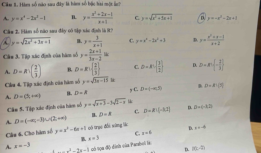 Hàm số nào sau đây là hàm số bậc hai một ẩn?
A. y=x^4-2x^2-1 B. y= (x^2+2x-1)/x+1  C. y=sqrt(x^2+5x+1) D, y=-x^2-2x+1
Câu 2. Hàm số nào sau đây có tập xác định là R?
A y=sqrt(2x^2+3x+1) B. y= 3/x+1  C. y=x^4-2x^2+3 D. y= (x^2+x-1)/x+2 
Câu 3. Tập xác định của hàm số y= (2x+1)/3x-2  là:
A. D=Rsqrt((frac 2)3) B. D=R  2/3  C. D=R  3/2  D. D=R| - 2/3 
Câu 4. Tập xác định của hàm số y=sqrt(3x-15) là:
A. D=(5;+∈fty ) B. D=R y C. D=(-∈fty ;5) D. D=R| 5
Câu 5. Tập xác định của hàm số y=sqrt(x+3)-3sqrt(2-x) là:
A. D=(-∈fty ;-3)∪ (2;+∈fty ) B. D=R C. D=Rvee  -3;2
D. D=(-3;2)
Câu 6. Cho hàm số y=x^2-6x+1 có trục đối xứng là:
D. x=-6
C. x=6
B. x=3
A. x=-3
x-x^2-2x-1 có tọa độ dỉnh của Parabol là:
D. I(1;-2)