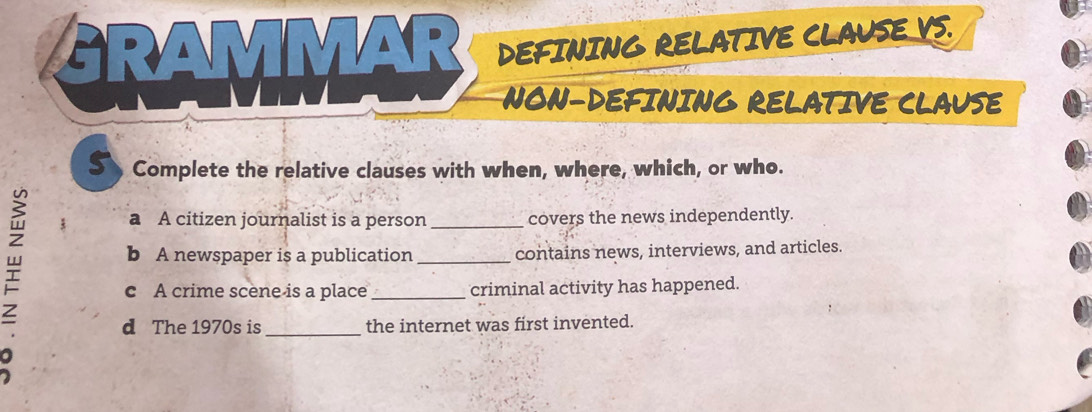 GRAMM 
DEFINING RELATIVE CLAUSE VS. 
NON-DEFINING RELATIVE CLAUSE 
5 Complete the relative clauses with when, where, which, or who. 
3 a A citizen journalist is a person _covers the news independently. 
b A newspaper is a publication _contains news, interviews, and articles. 
c A crime scene is a place _criminal activity has happened. 
_ 
d The 1970s is the internet was first invented.