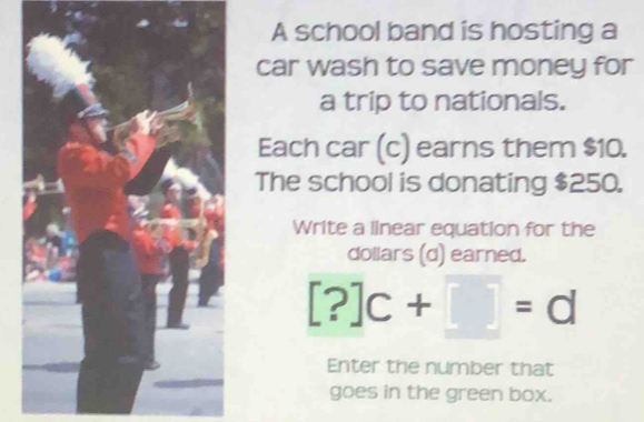 A school band is hosting a 
car wash to save money for 
a trip to nationals. 
Each car (c) earns them $10. 
The school is donating $250. 
Write a linear equation for the 
dollars (d) earned.
[?]c+□ =d
Enter the number that 
goes in the green box.