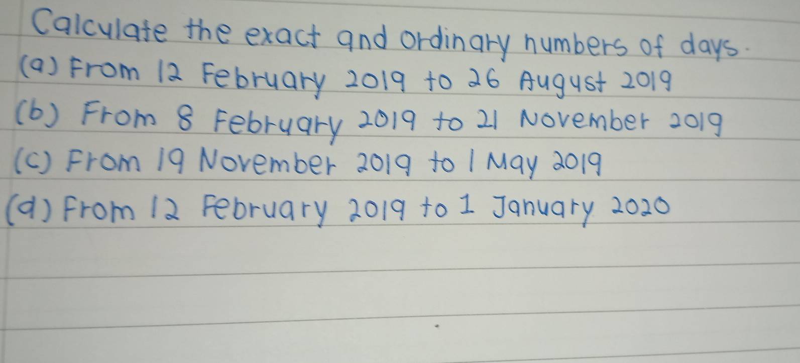 Calculate the exact and ordinary numbers of days. 
(a) From 12 February 2019 to 26 August 2019
(b) From 8 February 2019 to 21 November 2019
(c) From 19 November 2019 to 1 May 2019
(a) from 12 February 2019 to 1 January 2020