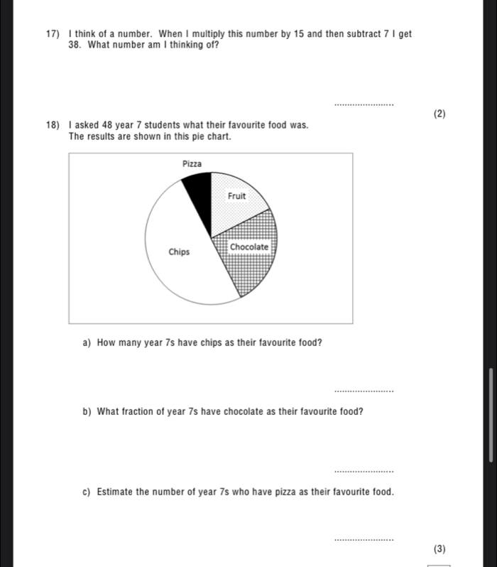 think of a number. When I multiply this number by 15 and then subtract 7 I get 
38. What number am I thinking of? 
_ 
(2) 
18) I asked 48 year 7 students what their favourite food was. 
The results are shown in this pie chart. 
Pizza 
Fruit 
Chips Chocolate 
a) How many year 7s have chips as their favourite food? 
_ 
b) What fraction of year 7s have chocolate as their favourite food? 
_ 
c) Estimate the number of year 7s who have pizza as their favourite food. 
_ 
(3)