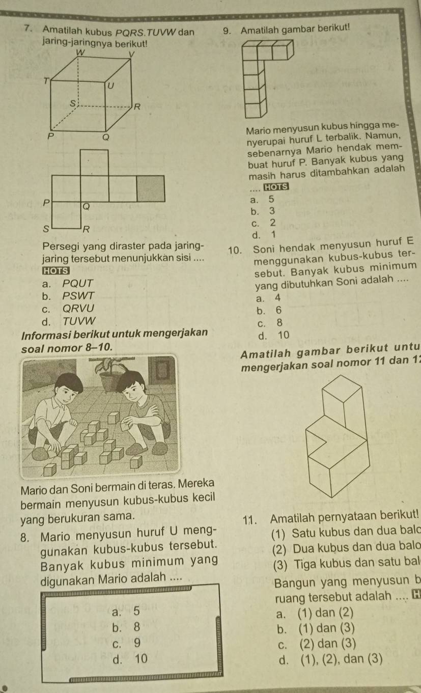 Amatilah kubus PQRS.TUVW dan 9. Amatilah gambar berikut!
jaring-jaringnya berikut!
Mario menyusun kubus hingga me-
nyerupai huruf L terbalik. Namun,
sebenarnya Mario hendak mem-
buat huruf P. Banyak kubus yang
masih harus ditambahkan adalah
HOTS
a. 5
b. 3
c. 2
d. 1
Persegi yang diraster pada jaring-
jaring tersebut menunjukkän sisi .... 10. Soni hendak menyusun huruf E
menggunakan kubus-kubus ter-
HOTS
a. PQUT sebut. Banyak kubus minimum
yang dibutuhkan Soni adalah ....
b. PSWT
a. 4
c. QRVU b. 6
d. TUVW c. 8
Informasi berikut untuk mengerjakan d. 10
soal nomor 8--10.
Amatilah gambar berikut untu
mengerjakan soal nomor 11 dan 11
Mario dan Soni bermain di teras. Mereka
bermain menyusun kubus-kubus kecil
yang berukuran sama.
11. Amatilah pernyataan berikut!
8. Mario menyusun huruf U meng-
(1) Satu kubus dan dua bald
gunakan kubus-kubus tersebut.
(2) Dua kubus dan dua balo
Banyak kubus minimum yang
(3) Tiga kubus dan satu bal
digunakan Mario adalah ....
Bangun yang menyusun b
ruang tersebut adalah .... ￥
a. 5
a. (1) dan (2)
b. 8 b. (1) dan (3)
c. 9 c. (2) dan (3)
d. 10 d. (1), (2), dan (3)