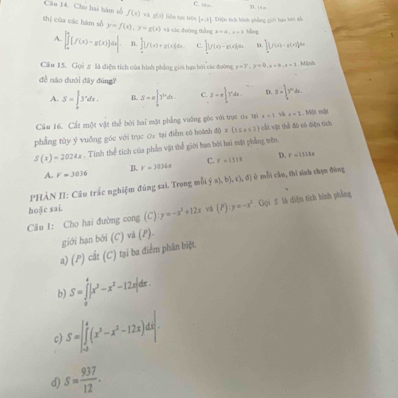 C. 50m - D. 16m .
Câu 14. Cho hai hàm số f(x) và g(x) liên tục trên [a;b] Diện tích hình phẳng giới hạn bời đồ
thị cùa các hàm số y=f(x),y=g(x) và các đường thẳng x=a,x=b bằng
A. |∈tlimits _a^(b[f(x)-g(x)]dx|. B. ∈tlimits _a^b|f(x)+g(x)|dx. C. ∈tlimits _a^b|f(x)-g(x)|dx. D. ∈tlimits _a^b[f(x)-g(x)]d x 
Câu 15. Gọi 5 là diện tích của hình phẳng giới hạn bởi các đường, y=3^x),y=0,x=0,x=2. Mệnh
đề nào dưới đây đúng?
A. S=∈tlimits _0^(23^x)dx. B. S=π ∈tlimits _0^(23^2x)dx. C. S=π ∈tlimits _0^(13^x)dx. D. S=∈tlimits _0^(13^2x)dx.
Câu 16. Cắt một vật thể bởi haí mặt phẳng vuông góc với trục 0x tại x=1 và x=2. Một mặt
phẳng tùy ý vuông góc với trục 0x tại điểm có hoành dQx(1≤ x≤ 2) cắt vật thể đó có diện tích
S(x)=2024x. Tính thể tích của phần vật thể giới hạn bởi hai mặt phẳng trên.
A. V=3036 B. V=3036π C. V=1518 D.
V=1518π
PHÀN II: Câu trắc nghiệm đúng sai. Trong mỗi ỷ a (b), c), d) ở mỗi câu, thí sinh chọn đúng
hoặc sai.
Câu 1: Cho hai đường cong (C): y=-x^3+12x và (P):y=-x^2. Gọi S là diện tích hình phẳng
giới hạn bởi (C) và (P).
a) (P) cắt (C) tại ba điểm phân biệt.
b) S=∈tlimits _0^(4|x^3)-x^2-12x|dx.
S=∈t _(-3)^4(x^3-x^2-12x)dx|.
c)
d) S= 937/12 .