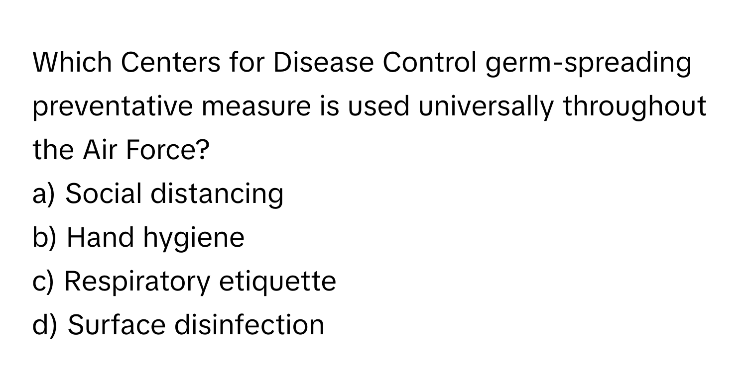 Which Centers for Disease Control germ-spreading preventative measure is used universally throughout the Air Force? 

a) Social distancing
b) Hand hygiene
c) Respiratory etiquette
d) Surface disinfection