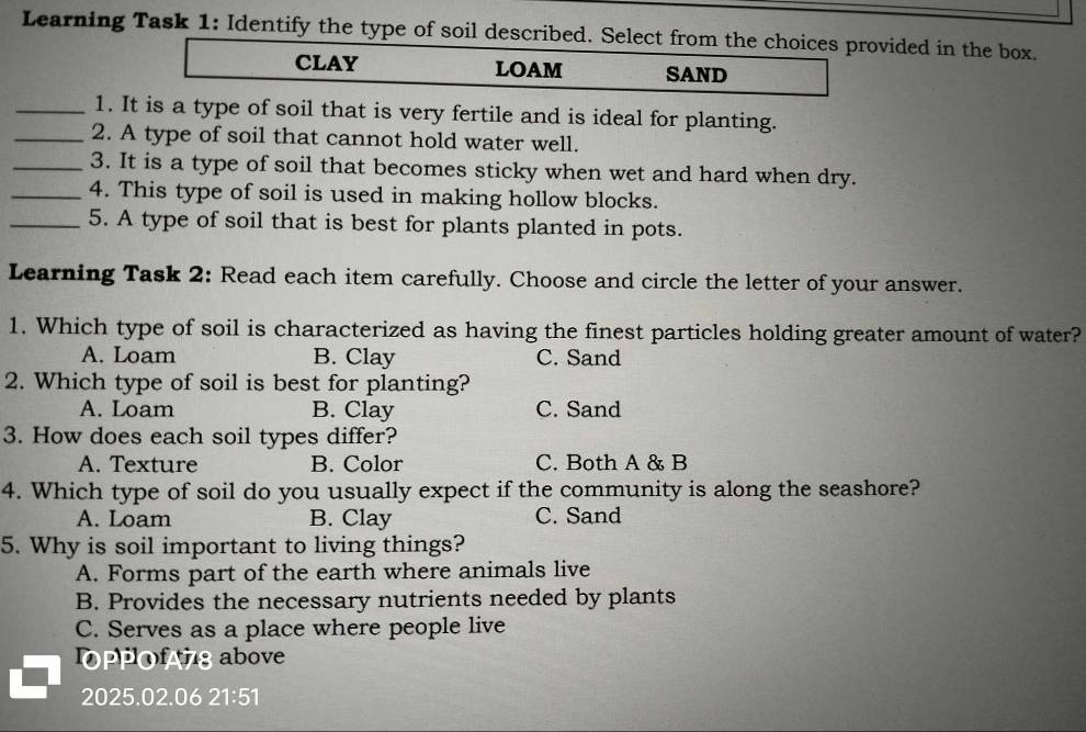 Learning Task 1: Identify the type of soil described. Select from the choices provided in the box.
CLAY LOAM SAND
_1. It is a type of soil that is very fertile and is ideal for planting.
_2. A type of soil that cannot hold water well.
_3. It is a type of soil that becomes sticky when wet and hard when dry.
_4. This type of soil is used in making hollow blocks.
_5. A type of soil that is best for plants planted in pots.
Learning Task 2: Read each item carefully. Choose and circle the letter of your answer.
1. Which type of soil is characterized as having the finest particles holding greater amount of water?
A. Loam B. Clay C. Sand
2. Which type of soil is best for planting?
A. Loam B. Clay C. Sand
3. How does each soil types differ?
A. Texture B. Color C. Both A & B
4. Which type of soil do you usually expect if the community is along the seashore?
A. Loam B. Clay C. Sand
5. Why is soil important to living things?
A. Forms part of the earth where animals live
B. Provides the necessary nutrients needed by plants
C. Serves as a place where people live
OPPofg above
2025.02.06 21:51