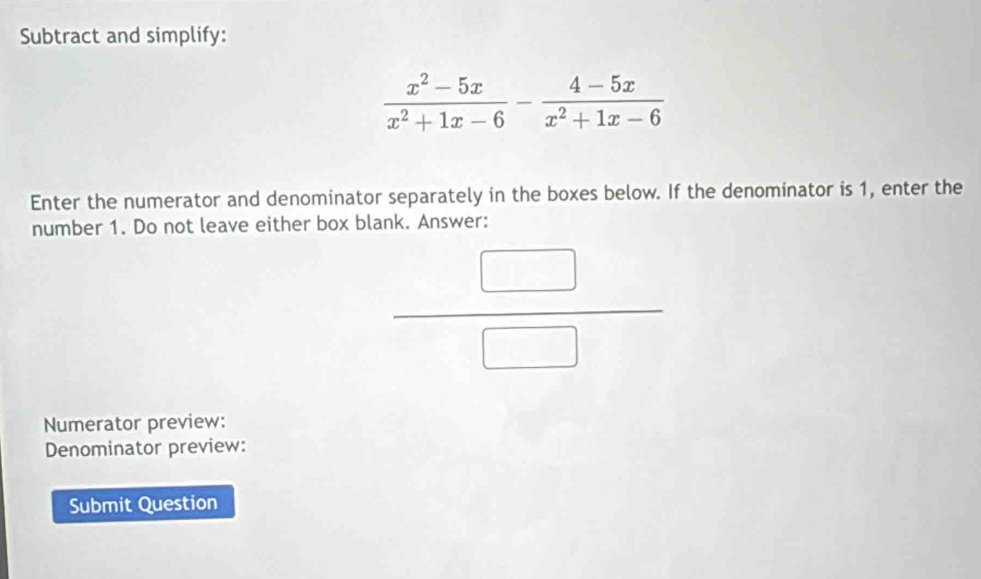 Subtract and simplify:
 (x^2-5x)/x^2+1x-6 - (4-5x)/x^2+1x-6 
Enter the numerator and denominator separately in the boxes below. If the denominator is 1, enter the 
number 1. Do not leave either box blank. Answer:
 □ /□  
Numerator preview: 
Denominator preview: 
Submit Question