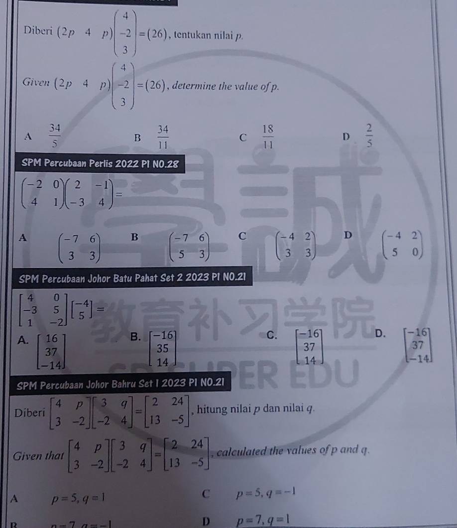 Diberi (2p· 4p)beginpmatrix 4 -2 3endpmatrix =(26) , tentukan nilai p.
Given (2p4p) )beginpmatrix 4 -2 3endpmatrix =(26) , determine the value of p.
A  34/5 
B  34/11 
C  18/11 
D  2/5 
SPM Percubaan Perlis 2022 P1 NO.28
beginpmatrix -2&0 4&1endpmatrix beginpmatrix 2&-1 -3&4endpmatrix =
A beginpmatrix -7&6 3&3endpmatrix B beginpmatrix -7&6 5&3endpmatrix C beginpmatrix -4&2 3&3endpmatrix D beginpmatrix -4&2 5&0endpmatrix
SPM Percubaan Johor Batu Pahat Set 2 2023 P1 NO.21
beginbmatrix 4&0 -3&5 1&-2endbmatrix beginbmatrix -4 5endbmatrix =
B.
C.
D.
A. beginbmatrix 16 37 -14endbmatrix beginbmatrix -16 35 14endbmatrix beginbmatrix -16 37 14endbmatrix beginbmatrix -16 37 -14endbmatrix
SPM Percubaan Johor Bahru Set 1 2023 P1 NO.21
Diberi beginbmatrix 4&p 3&-2endbmatrix beginbmatrix 3&q -2&4endbmatrix =beginbmatrix 2&24 13&-5endbmatrix , hitung nilai p dan nilai q.
Given that beginbmatrix 4&p 3&-2endbmatrix beginbmatrix 3&q -2&4endbmatrix =beginbmatrix 2&24 13&-5endbmatrix , calculated the values of p and q.
A p=5,q=1
C p=5,q=-1
R -7a=-1
D p=7,q=1