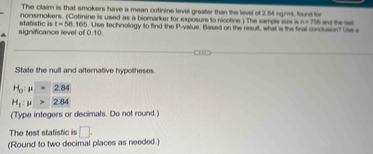 The claim is that smokers have a mean cotinine level greater than the level of 2.84 ng/mL found for 
nonsmokers. (Cotinine is used as a biomarker for exposure to nicotine.) The sample size is n=756 and the test 
statistic is t=58.165. Use technology to find the P -value. Based on the result, what is the final conclusion? Use a 
significance level of 0.10. 
State the null and alternative hypotheses.
H_0:mu =2.84
H_1:mu >2.84
(Type integers or decimals. Do not round.) 
The test statistic is □ . 
(Round to two decimal places as needed.)