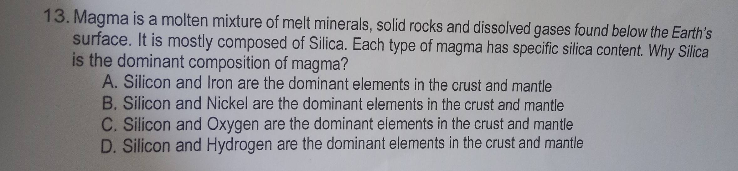 Magma is a molten mixture of melt minerals, solid rocks and dissolved gases found below the Earth’s
surface. It is mostly composed of Silica. Each type of magma has specific silica content. Why Silica
is the dominant composition of magma?
A. Silicon and Iron are the dominant elements in the crust and mantle
B. Silicon and Nickel are the dominant elements in the crust and mantle
C. Silicon and Oxygen are the dominant elements in the crust and mantle
D. Silicon and Hydrogen are the dominant elements in the crust and mantle