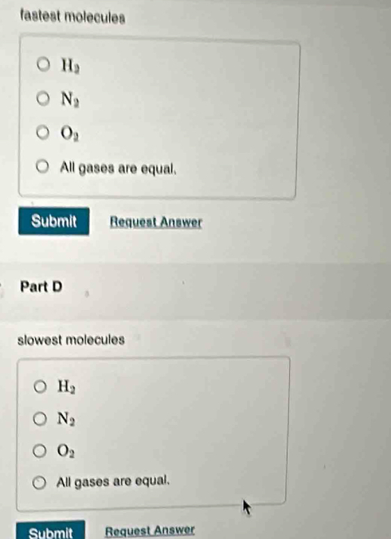 fastest molecules
H_2
N_2
O_2
All gases are equal.
Submit Request Answer
Part D
slowest molecules
H_2
N_2
O_2
All gases are equal.
Submit Request Answer