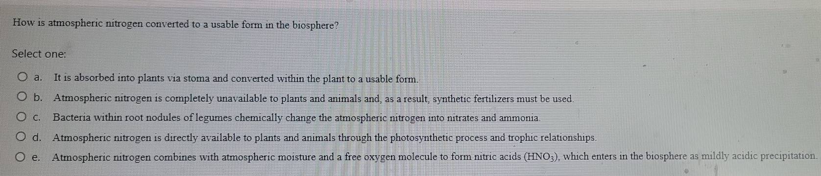 How is atmospheric nitrogen converted to a usable form in the biosphere?
Select one:
a. It is absorbed into plants via stoma and converted within the plant to a usable form
b. Atmospheric nitrogen is completely unavailable to plants and animals and, as a result, synthetic fertilizers must be used.
C. Bacteria within root nodules of legumes chemically change the atmospheric nitrogen into nitrates and ammonia.
d. Atmospheric nitrogen is directly available to plants and animals through the photosynthetic process and trophic relationships.
e. Atmospheric nitrogen combines with atmospheric moisture and a free oxygen molecule to form nitric acids (HNO_3) , which enters in the biosphere as mildly acidic precipitation.