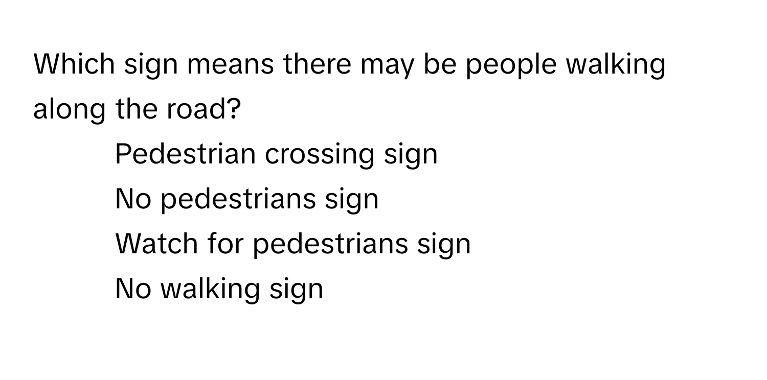 Which sign means there may be people walking along the road?

1) Pedestrian crossing sign 
2) No pedestrians sign 
3) Watch for pedestrians sign 
4) No walking sign