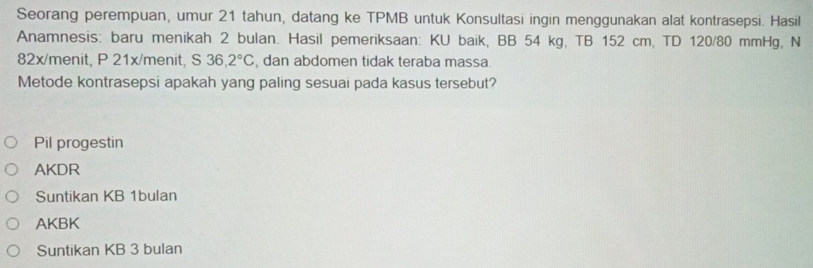 Seorang perempuan, umur 21 tahun, datang ke TPMB untuk Konsultasi ingin menggunakan alat kontrasepsi. Hasil
Anamnesis: baru menikah 2 bulan. Hasil pemeriksaan: KU baik, BB 54 kg, TB 152 cm, TD 120/80 mmHg, N
82x/menit, P 21x/menit, S 36,2°C , dan abdomen tidak teraba massa.
Metode kontrasepsi apakah yang paling sesuai pada kasus tersebut?
Pil progestin
AKDR
Suntikan KB 1bulan
AKBK
Suntikan KB 3 bulan