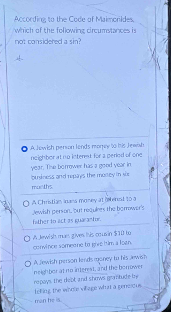 According to the Code of Maimonides,
which of the following circumstances is
not considered a sin?
A Jewish person lends money to his Jewish
neighbor at no interest for a period of one
year. The borrower has a good year in
business and repays the money in six
months.
A Christian loans money at interest to a
Jewish person, but requires the borrower's
father to act as guarantor.
A Jewish man gives his cousin $10 to
convince someone to give him a loan.
A Jewish person lends money to his Jewish
neighbor at no interest, and the borrower
repays the debt and shows gratitude by
telling the whole village what a generous
man he is.