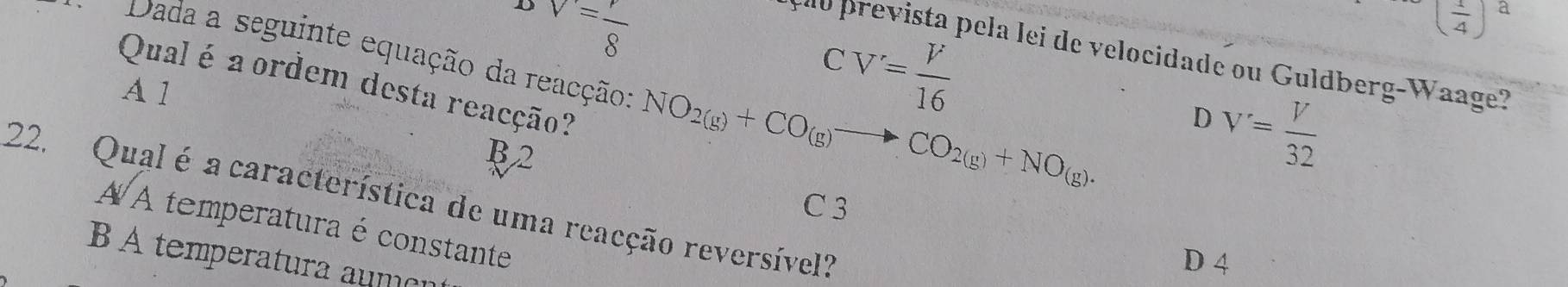 DV=frac 8
CV'= V/16 
( 1/4 )^a
Dada a seguinte equação da reacção: NO_2(g)+CO_(g)to CO_2(g)+NO_(g). 
elo prevista pela lei de velocidade ou Guldberg-Waage?
Qual é a ordem desta reacção?
A 1
D V'= V/32 
B2
22. Qual é a característica de uma reacção reversível?
C 3
À À temperatura é constante
B A temperatura aume
D 4