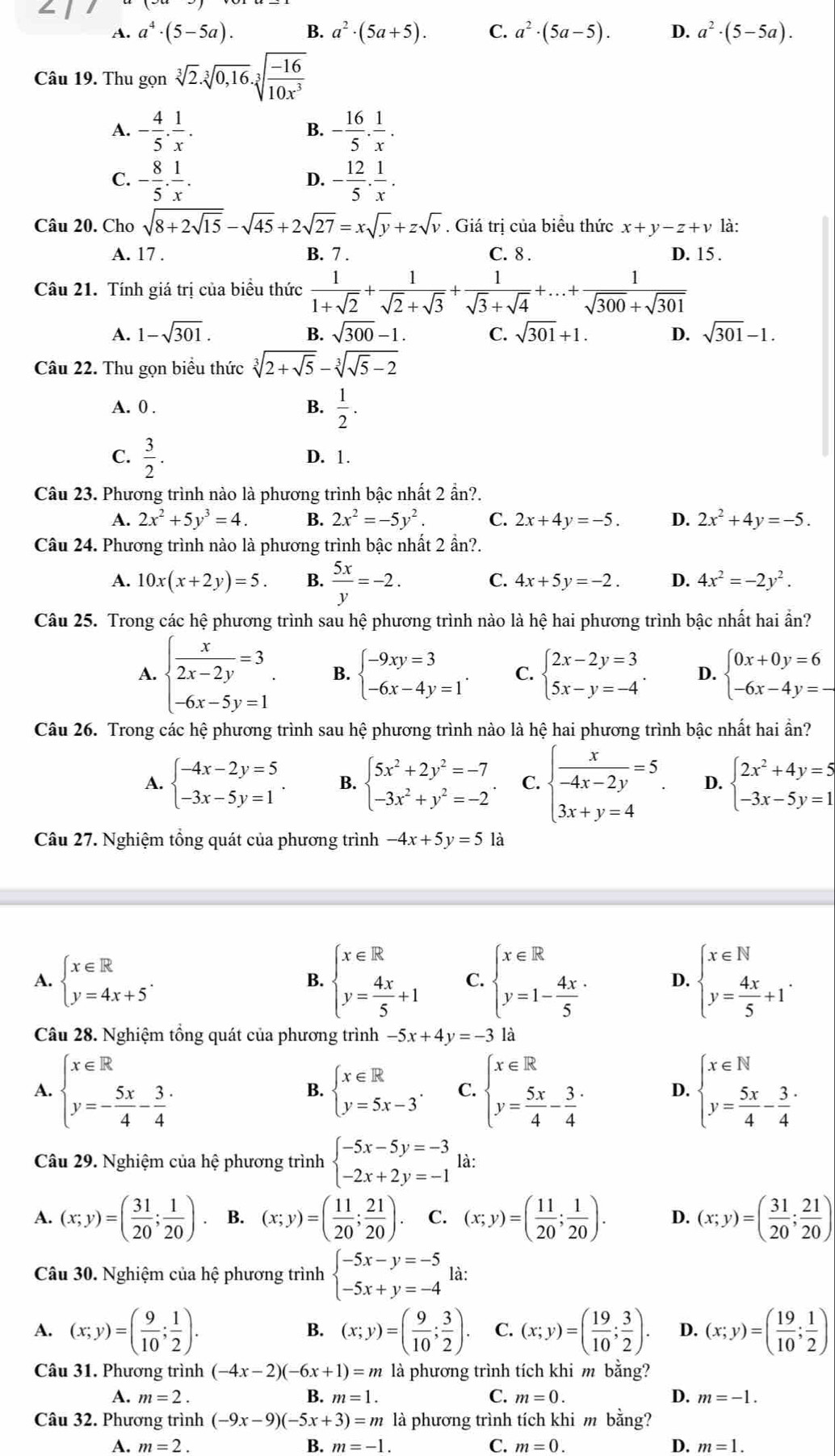 A. a^4· (5-5a). B. a^2· (5a+5). C. a^2· (5a-5). D. a^2· (5-5a).
Câu 19. Thu gọn sqrt[3](2).sqrt[3](0,16).sqrt[3](frac -16)10x^3
A. - 4/5 . 1/x . - 16/5 . 1/x .
B.
C. - 8/5 . 1/x . D. - 12/5 . 1/x .
Câu 20. Cho sqrt(8+2sqrt 15)-sqrt(45)+2sqrt(27)=xsqrt(y)+zsqrt(v). Giá trị của biểu thức x+y-z+v là:
A. 17 . B. 7 . C. 8 . D. 15 .
Câu 21. Tính giá trị của biểu thức  1/1+sqrt(2) + 1/sqrt(2)+sqrt(3) + 1/sqrt(3)+sqrt(4) +...+ 1/sqrt(300)+sqrt(301) 
A. 1-sqrt(301). sqrt(300)-1. C. sqrt(301)+1. D. sqrt(301)-1.
B.
Câu 22. Thu gọn biểu thức sqrt[3](2+sqrt 5)-sqrt[3](sqrt 5)-2
A. 0 .
B.  1/2 .
C.  3/2 . D. 1.
Câu 23. Phương trình nào là phương trình bậc nhất 2 ần?.
A. 2x^2+5y^3=4. B. 2x^2=-5y^2. C. 2x+4y=-5. D. 2x^2+4y=-5.
Câu 24. Phương trình nào là phương trình bậc nhất 2 ần?.
A. 10x(x+2y)=5. B.  5x/y =-2. C. 4x+5y=-2. D. 4x^2=-2y^2.
Câu 25. Trong các hệ phương trình sau hệ phương trình nào là hệ hai phương trình bậc nhất hai ẩn?
A. beginarrayl  x/2x-2y =3 -6x-5y=1endarray. B. beginarrayl -9xy=3 -6x-4y=1endarray. . C. beginarrayl 2x-2y=3 5x-y=-4endarray. . D. beginarrayl 0x+0y=6 -6x-4y=-endarray.
Câu 26. Trong các hệ phương trình sau hệ phương trình nào là hệ hai phương trình bậc nhất hai ẩn?
A. beginarrayl -4x-2y=5 -3x-5y=1endarray. . B. beginarrayl 5x^2+2y^2=-7 -3x^2+y^2=-2endarray. . C. beginarrayl  x/-4x-2y =5 3x+y=4endarray. D. beginarrayl 2x^2+4y=5 -3x-5y=1endarray.
Câu 27. Nghiệm tổng quát của phương trình -4x+5y=5 là
A. beginarrayl x∈ R y=4x+5endarray. . beginarrayl x∈ R y= 4x/5 +1endarray. C. beginarrayl x∈ R y=1- (4x.)/5 endarray. D. beginarrayl x∈ N y= 4x/5 +1endarray. .
B.
Câu 28. Nghiệm tổng quát của phương tr inh -5x+4y=-3 là
A. beginarrayl x∈ R y=- 5x/4 - 3/4 endarray. beginarrayl x∈ R y= 5x/4 - 3/4 endarray. D. beginarrayl x∈ N y= 5x/4 - 3/4 endarray.
B. beginarrayl x∈ R y=5x-3endarray. . C.
Câu 29. Nghiệm của hệ phương trình beginarrayl -5x-5y=-3 -2x+2y=-1endarray. là:
A. (x;y)=( 31/20 ; 1/20 ). B. (x;y)=( 11/20 ; 21/20 ). C. (x;y)=( 11/20 ; 1/20 ). D. (x;y)=( 31/20 ; 21/20 )
Câu 30. Nghiệm của hệ phương trình beginarrayl -5x-y=-5 -5x+y=-4endarray. là:
A. (x;y)=( 9/10 ; 1/2 ). (x;y)=( 9/10 ; 3/2 ). C. (x;y)=( 19/10 ; 3/2 ). D. (x;y)=( 19/10 ; 1/2 )
B.
Câu 31. Phương trình (-4x-2)(-6x+1)=m là phương trình tích khi m bằng?
A. m=2. B. m=1. C. m=0. D. m=-1.
Câu 32. Phương trình (-9x-9)(-5x+3)=m là phương trình tích khi m bằng?
A. m=2. B. m=-1. C. m=0. D. m=1.