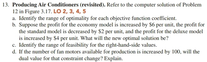 Producing Air Conditioners (revisited). Refer to the computer solution of Problem 
12 in Figure 3. 17. LO 2, 3, 4, 5
a. Identify the range of optimality for each objective function coefficient. 
b. Suppose the profit for the economy model is increased by $6 per unit, the profit for 
the standard model is decreased by $2 per unit, and the profit for the deluxe model 
is increased by $4 per unit. What will the new optimal solution be? 
c. Identify the range of feasibility for the right-hand-side values. 
d. If the number of fan motors available for production is increased by 100, will the 
dual value for that constraint change? Explain.