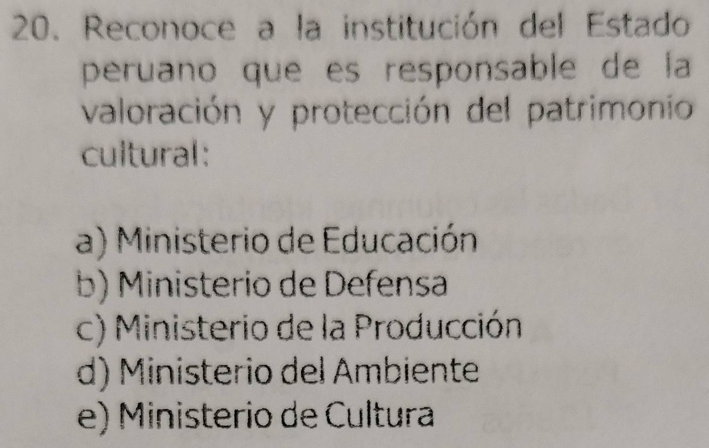 Reconoce a la institución del Estado
peruano que es responsable de la
valoración y protección del patrimonio
cultural:
a) Ministerio de Educación
b) Ministerio de Defensa
c) Ministerio de la Producción
d) Ministerio del Ambiente
e) Ministerio de Cultura