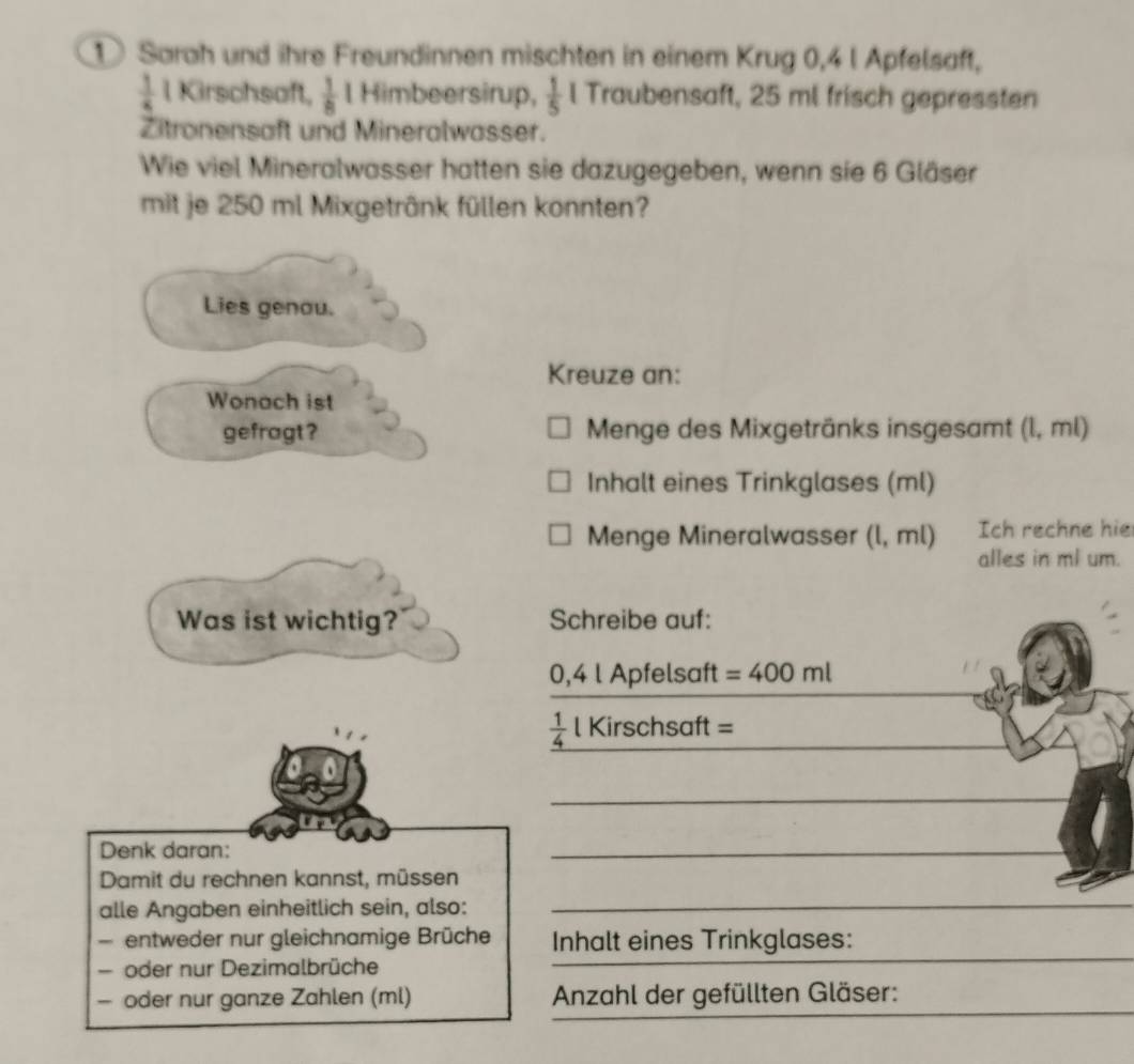 ① Sarah und ihre Freundinnen mischten in einem Krug 0, 4 l Apfelsaft,
 1/4  l Kirschsaft,  1/8  Himbeersirup,  1/5  l Traubensaft, 25 ml frisch gepressten 
Zitronensaft und Mineralwasser. 
Wie viel Mineralwasser hatten sie dazugegeben, wenn sie 6 Gläser 
mit je 250 ml Mixgetrânk füllen konnten? 
Lies genau. 
Kreuze an: 
Wonach ist 
gefragt? Menge des Mixgetränks insgesamt (l, ml) 
Inhalt eines Trinkglases (ml) 
Menge Mineralwasser (l, ml) Ich rechne hie 
alles in ml um. 
Was ist wichtig? Schreibe auf:
0,4 l Apfelsaft =400ml
 1/4  l Kirschsaft = __ 
_ 
Denk daran: 
_ 
Damit du rechnen kannst, müssen 
alle Angaben einheitlich sein, also:_ 
_ 
entweder nur gleichnamige Brüche Inhalt eines Trinkglases: 
oder nur Dezimalbrüche 
_ 
_ 
_ 
— oder nur ganze Zahlen (ml) Anzahl der gefüllten Gläser: