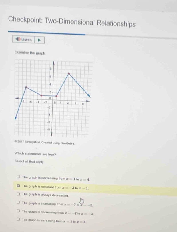 Checkpoint: Two-Dimensional Relationships
《》 Listen
Examine the graph
2017 StrongMind, Created using GeoGebra.
Which statements are true?
Select all that apply
The graph is decreasing from x=1 to x=4.
The graph is constant from x=-3 to x=1.
The graph is always decreasing
The graph is increasing from x=-7tox=-3.
The graph is decreasing from x=-7 lo x=-3
The graph is increasing from x=1 to x=4